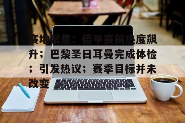Kaiyun体育App下载-赛地聚焦：德甲赛前热度飙升；巴黎圣日耳曼完成体检；引发热议；赛季目标并未改变的简单介绍