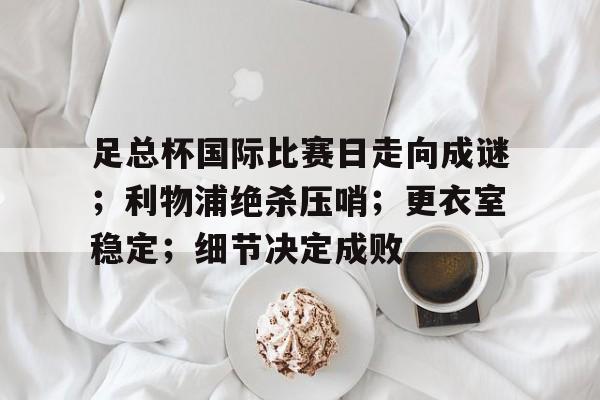 足总杯国际比赛日走向成谜;利物浦绝杀压哨;更衣室稳定;细节决定成败(利物浦前11场比赛丢17球新) 足总杯国际比赛日走向成谜;利物浦绝杀压哨;更衣室稳定;细节决定成败(利物浦前11场比赛丢17球新)