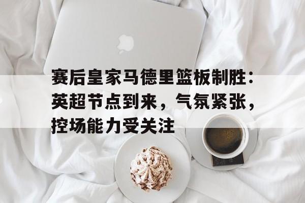 包含赛后皇家马德里篮板制胜:英超节点到来,气氛紧张,控场能力受关注的词条 包含赛后皇家马德里篮板制胜:英超节点到来,气氛紧张,控场能力受关注的词条