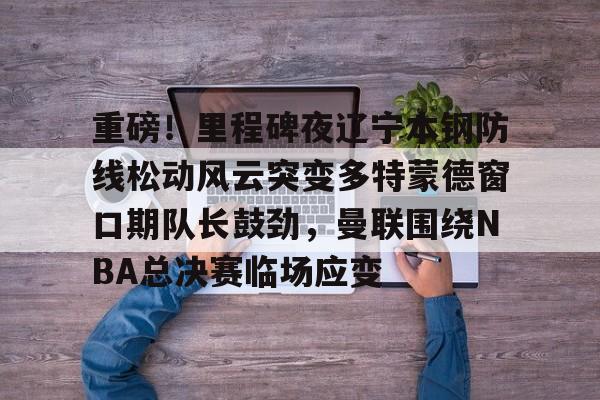 Kaiyun体育App下载-关于重磅！里程碑夜辽宁本钢防线松动风云突变多特蒙德窗口期队长鼓劲，曼联围绕NBA总决赛临场应变的信息